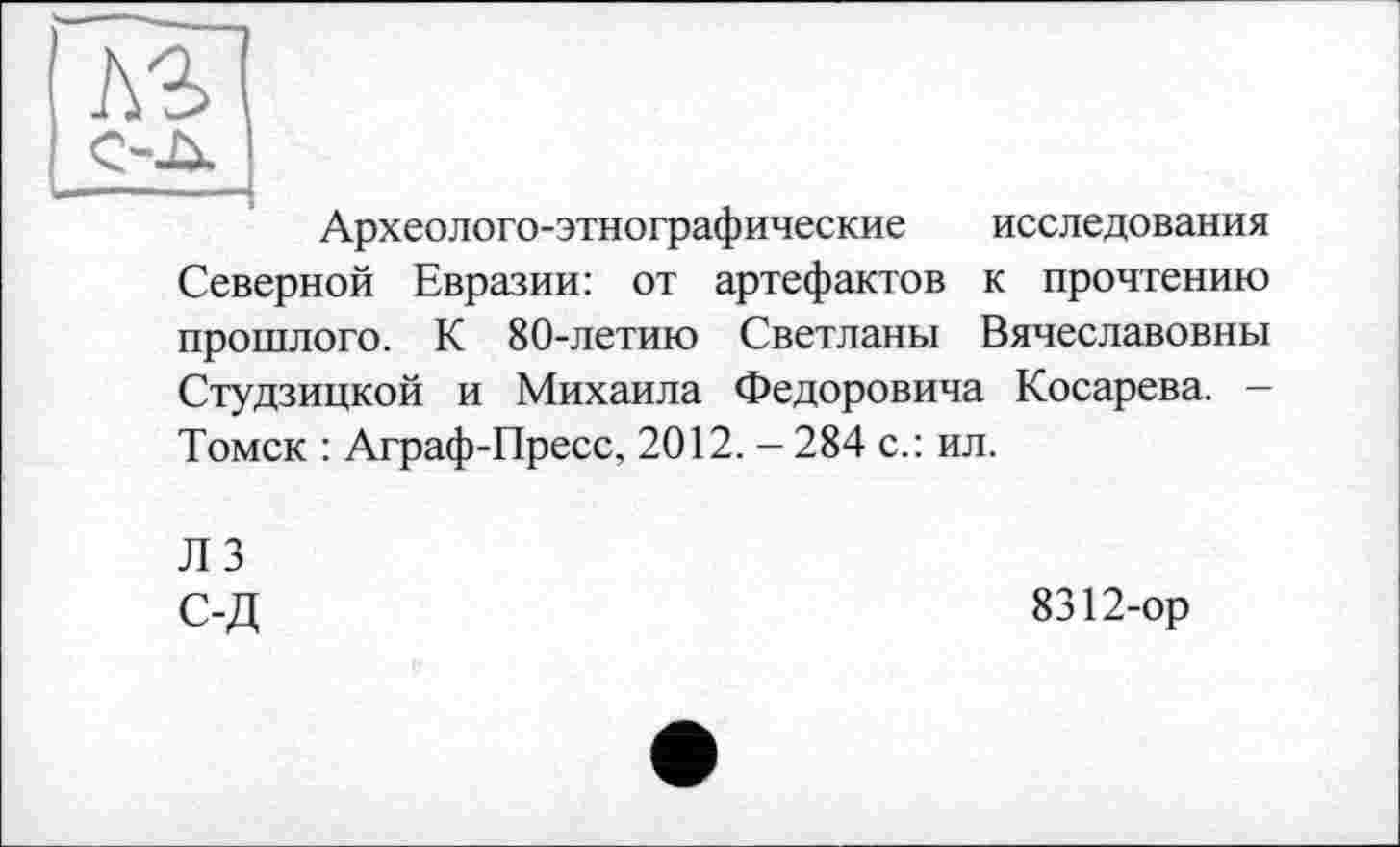 ﻿C-JX
Археолого-этнографические исследования Северной Евразии: от артефактов к прочтению прошлого. К 80-летию Светланы Вячеславовны Студзицкой и Михаила Федоровича Косарева. -Томск : Аграф-Пресс, 2012. -284 с.: ил.
Л 3 С-Д
8312-ор